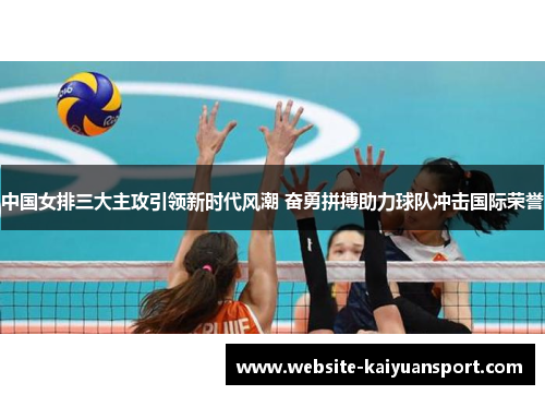 中国女排三大主攻引领新时代风潮 奋勇拼搏助力球队冲击国际荣誉