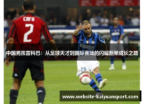 中国男孩雷科巴：从足球天才到国际赛场的闪耀新星成长之路