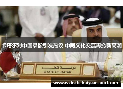 卡塔尔对中国录像引发热议 中阿文化交流再掀新高潮